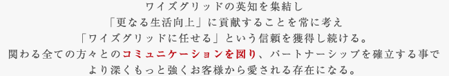 ワイズグリッドの英知を集結し「更なる生活向上」に貢献することを常に考え「ワイズグリッドに任せる」という信頼を獲得し続ける。関わる全ての方々とのコミュニケーションを図り、パートナーシップを確立する事でより深くもっと強くお客様から愛される存在になる。